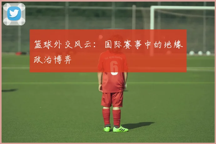 篮球外交风云:国际赛事中的地缘政治博弈