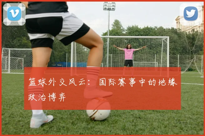 篮球外交风云：国际赛事中的地缘政治博弈