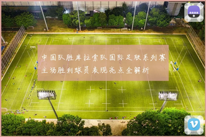 中国队胜库拉索队国际足联系列赛主场胜利球员表现亮点全解析
