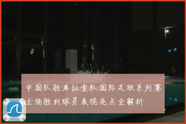 中国队胜库拉索队国际足联系列赛主场胜利球员表现亮点全解析